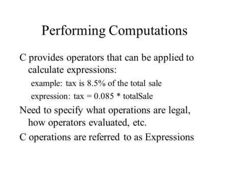 Performing Computations C provides operators that can be applied to calculate expressions: example: tax is 8.5% of the total sale expression: tax = 0.085.