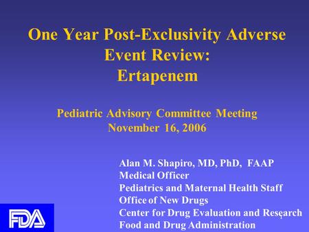 1 One Year Post-Exclusivity Adverse Event Review: Ertapenem Pediatric Advisory Committee Meeting November 16, 2006 Alan M. Shapiro, MD, PhD, FAAP Medical.
