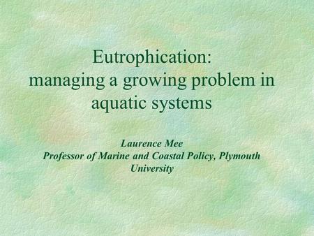 Eutrophication: managing a growing problem in aquatic systems Laurence Mee Professor of Marine and Coastal Policy, Plymouth University.
