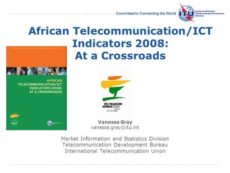 International Telecommunication Union Committed to Connecting the World African Telecommunication/ICT Indicators 2008: At a Crossroads Vanessa Gray