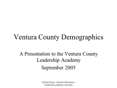 Chuck Maxey - School of Business - California Lutheran University Ventura County Demographics A Presentation to the Ventura County Leadership Academy September.