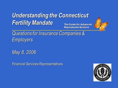 Understanding the Connecticut Fertility Mandate Questions for Insurance Companies & Employers May 8, 2006 Financial Services Representatives The Center.