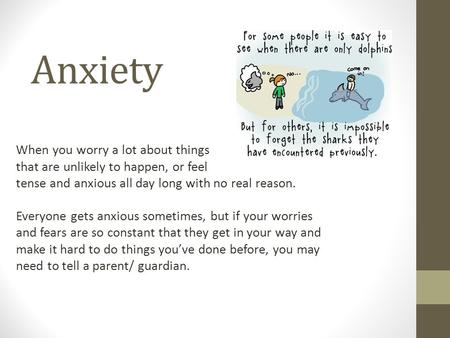 Anxiety When you worry a lot about things that are unlikely to happen, or feel tense and anxious all day long with no real reason. Everyone gets anxious.