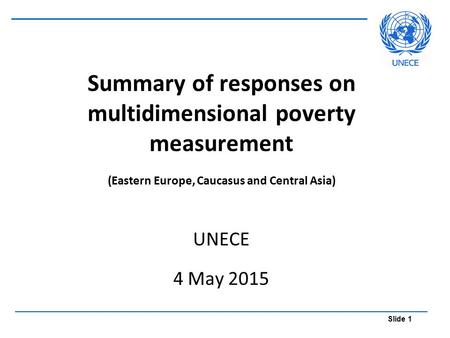 Slide 1 Summary of responses on multidimensional poverty measurement (Eastern Europe, Caucasus and Central Asia) UNECE 4 May 2015.