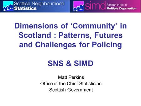 Dimensions of ‘Community’ in Scotland : Patterns, Futures and Challenges for Policing SNS & SIMD Matt Perkins Office of the Chief Statistician Scottish.