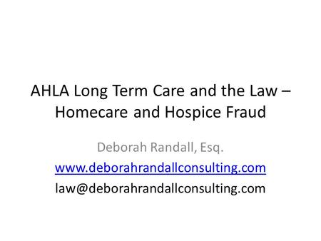 AHLA Long Term Care and the Law – Homecare and Hospice Fraud Deborah Randall, Esq.