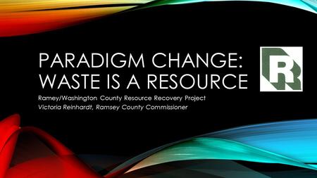 PARADIGM CHANGE: WASTE IS A RESOURCE Ramey/Washington County Resource Recovery Project Victoria Reinhardt, Ramsey County Commissioner.