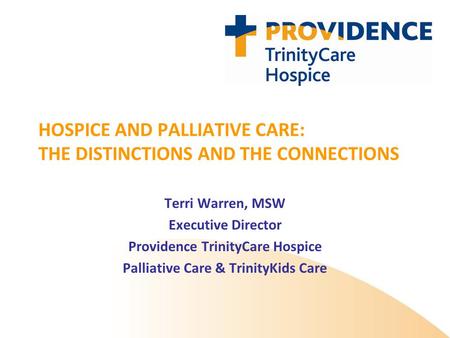HOSPICE AND PALLIATIVE CARE: THE DISTINCTIONS AND THE CONNECTIONS Terri Warren, MSW Executive Director Providence TrinityCare Hospice Palliative Care &