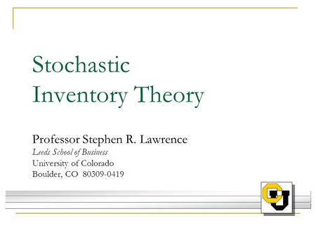 Stochastic Inventory Theory Professor Stephen R. Lawrence Leeds School of Business University of Colorado Boulder, CO 80309-0419.