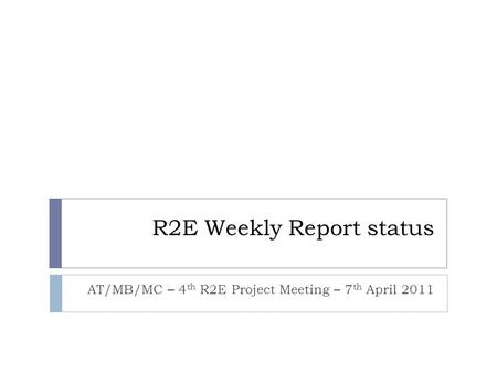 R2E Weekly Report status AT/MB/MC – 4 th R2E Project Meeting – 7 th April 2011.