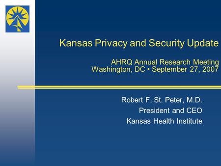 Kansas Privacy and Security Update AHRQ Annual Research Meeting Washington, DC September 27, 2007 Robert F. St. Peter, M.D. President and CEO Kansas Health.