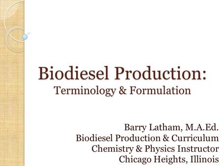 Biodiesel Production: Terminology & Formulation Barry Latham, M.A.Ed. Biodiesel Production & Curriculum Chemistry & Physics Instructor Chicago Heights,