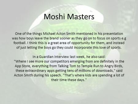 Moshi Masters One of the things Michael Acton Smith mentioned in his presentation was how boys leave the brand sooner as they go on to focus on sports.