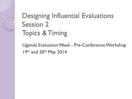 Designing Influential Evaluations Session 2 Topics & Timing Uganda Evaluation Week - Pre-Conference Workshop 19 th and 20 th May 2014.