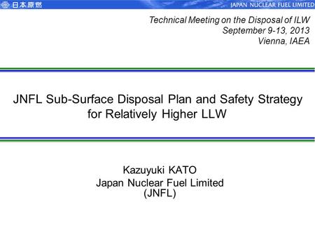 JNFL Sub-Surface Disposal Plan and Safety Strategy for Relatively Higher LLW Kazuyuki KATO Japan Nuclear Fuel Limited (JNFL) Technical Meeting on the Disposal.