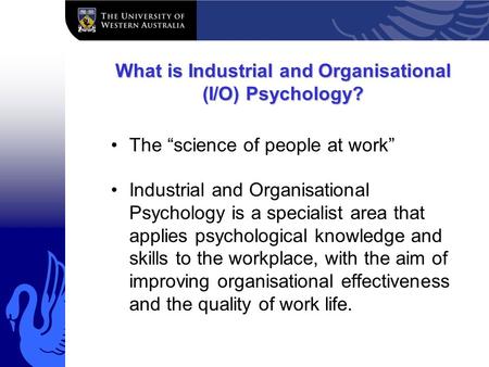 What is Industrial and Organisational (I/O) Psychology? The “science of people at work” Industrial and Organisational Psychology is a specialist area that.