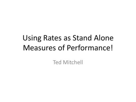 Using Rates as Stand Alone Measures of Performance! Ted Mitchell.