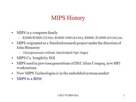 CSE378 MIPS ISA1 MIPS History MIPS is a computer family –R2000/R3000 (32-bit); R4000/4400 (64-bit); R8000; R10000 (64-bit) etc. MIPS originated as a Stanford.