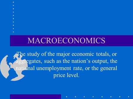 MACROECONOMICS The study of the major economic totals, or aggregates, such as the nation’s output, the national unemployment rate, or the general price.