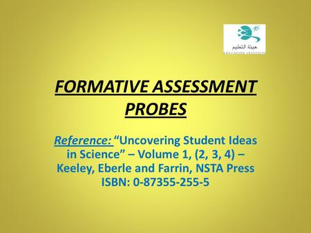 FORMATIVE ASSESSMENT PROBES Reference: “Uncovering Student Ideas in Science” – Volume 1, (2, 3, 4) – Keeley, Eberle and Farrin, NSTA Press ISBN: 0-87355-255-5.