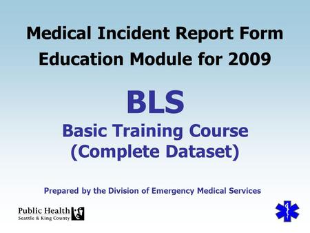 Prepared by the Division of Emergency Medical Services BLS Basic Training Course (Complete Dataset) Medical Incident Report Form Education Module for 2009.