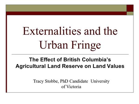 Externalities and the Urban Fringe The Effect of British Columbia’s Agricultural Land Reserve on Land Values Tracy Stobbe, PhD Candidate University of.