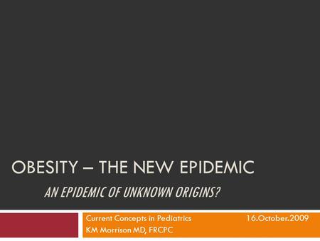 OBESITY – THE NEW EPIDEMIC AN EPIDEMIC OF UNKNOWN ORIGINS? Current Concepts in Pediatrics16.October.2009 KM Morrison MD, FRCPC.