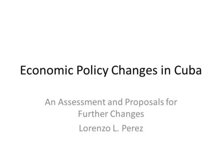 Economic Policy Changes in Cuba An Assessment and Proposals for Further Changes Lorenzo L. Perez.