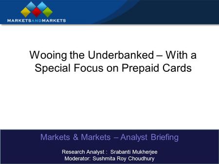 Wooing the Underbanked – With a Special Focus on Prepaid Cards Markets & Markets – Analyst Briefing Research Analyst : Srabanti Mukherjee Moderator: Sushmita.