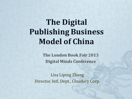The London Book Fair 2013 Digital Minds Conference Lisa Liping Zhang Director, Intl. Dept., Cloudary Corp. The Digital Publishing Business Model of China.