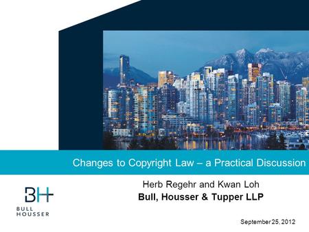 September 25, 2012 Herb Regehr and Kwan Loh Bull, Housser & Tupper LLP Changes to Copyright Law – a Practical Discussion.