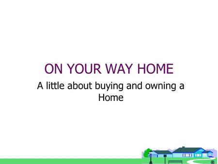 ON YOUR WAY HOME A little about buying and owning a Home.