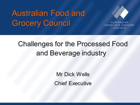 Australian Food and Grocery Council Challenges for the Processed Food and Beverage industry Mr Dick Wells Chief Executive.
