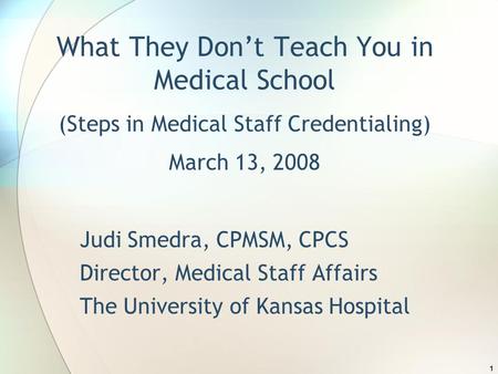 1 What They Don’t Teach You in Medical School (Steps in Medical Staff Credentialing) March 13, 2008 Judi Smedra, CPMSM, CPCS Director, Medical Staff Affairs.