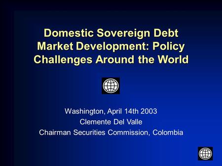 Domestic Sovereign Debt Market Development: Policy Challenges Around the World Washington, April 14th 2003 Clemente Del Valle Chairman Securities Commission,