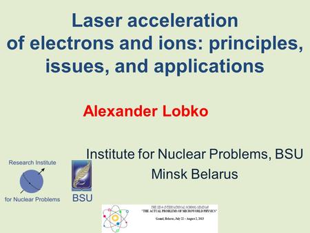 Laser acceleration of electrons and ions: principles, issues, and applications Alexander Lobko Institute for Nuclear Problems, BSU Minsk Belarus.