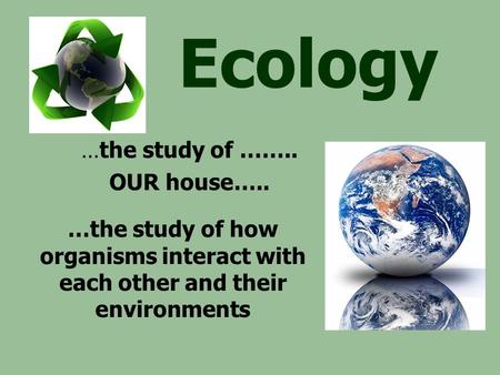 Ecology …the study of how organisms interact with each other and their environments …the study of …….. OUR house…..