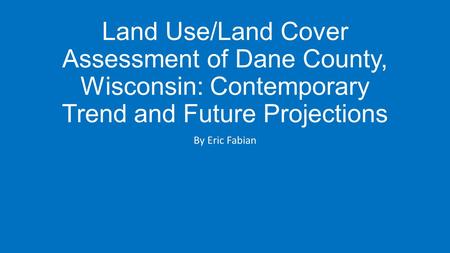 Land Use/Land Cover Assessment of Dane County, Wisconsin: Contemporary Trend and Future Projections By Eric Fabian.