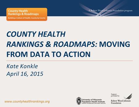 COUNTY HEALTH RANKINGS & ROADMAPS: MOVING FROM DATA TO ACTION Kate Konkle April 16, 2015 www.countyhealthrankings.org.