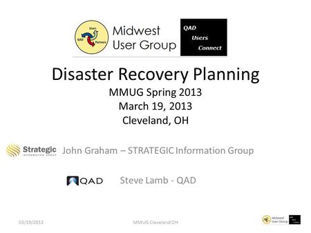 John Graham – STRATEGIC Information Group Steve Lamb - QAD Disaster Recovery Planning MMUG Spring 2013 March 19, 2013 Cleveland, OH 03/19/2013MMUG Cleveland.