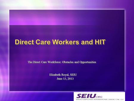 The Direct Care Workforce: Obstacles and Opportunities Elizabeth Royal, SEIU June 13, 2013 June 13, 2013 Direct Care Workers and HIT.