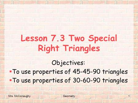 Mrs. McConaughyGeometry1 Lesson 7.3 Two Special Right Triangles Objectives:  To use properties of 45-45-90 triangles  To use properties of 30-60-90 triangles.