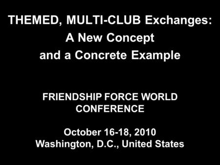 FRIENDSHIP FORCE WORLD CONFERENCE October 16-18, 2010 Washington, D.C., United States THEMED, MULTI-CLUB Exchanges: A New Concept and a Concrete Example.