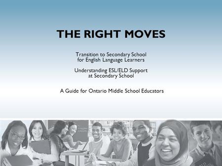 THE RIGHT MOVES Transition to Secondary School for English Language Learners Understanding ESL/ELD Support at Secondary School A Guide for Ontario Middle.