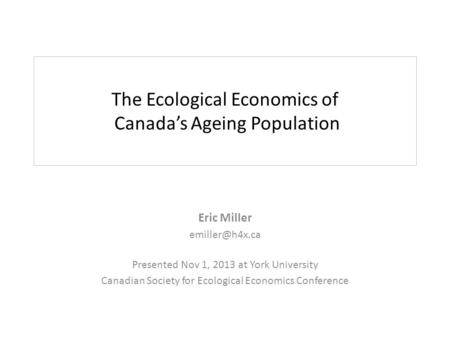 The Ecological Economics of Canada’s Ageing Population Eric Miller Presented Nov 1, 2013 at York University Canadian Society for Ecological.