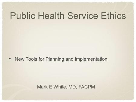 Public Health Service Ethics New Tools for Planning and Implementation Mark E White, MD, FACPM.