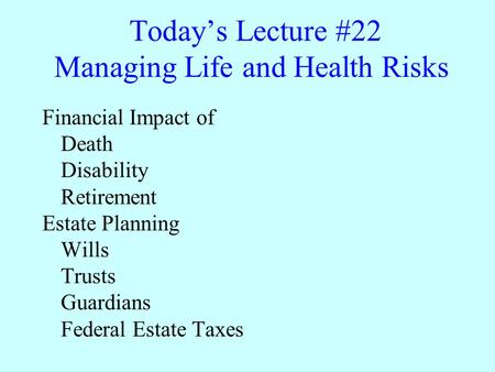 Today’s Lecture #22 Managing Life and Health Risks Financial Impact of Death Disability Retirement Estate Planning Wills Trusts Guardians Federal Estate.