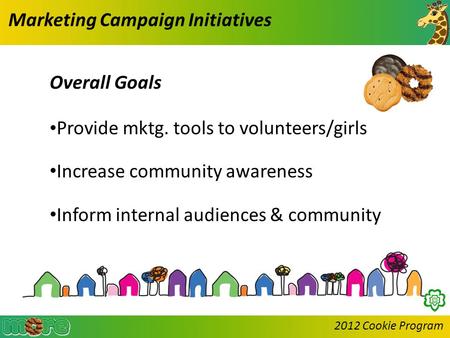 2012 Cookie Program Marketing Campaign Initiatives Overall Goals Provide mktg. tools to volunteers/girls Increase community awareness Inform internal audiences.