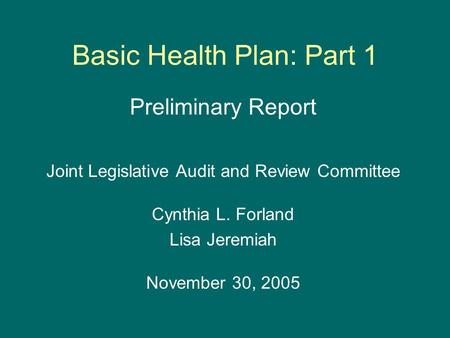 Basic Health Plan: Part 1 Preliminary Report Joint Legislative Audit and Review Committee Cynthia L. Forland Lisa Jeremiah November 30, 2005.