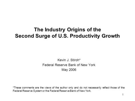 1 The Industry Origins of the Second Surge of U.S. Productivity Growth Kevin J. Stiroh* Federal Reserve Bank of New York May 2006 *These comments are the.